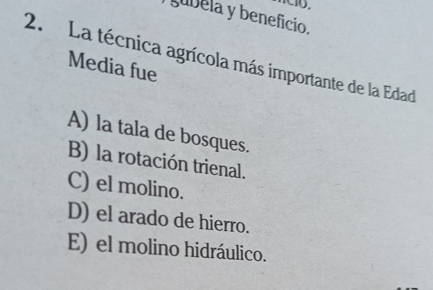 gubéla y beneficio.
2. La técnica agrícola más importante de la Edad
Media fue
A) la tala de bosques.
B) la rotación trienal.
C) el molino.
D) el arado de hierro.
E) el molino hidráulico.