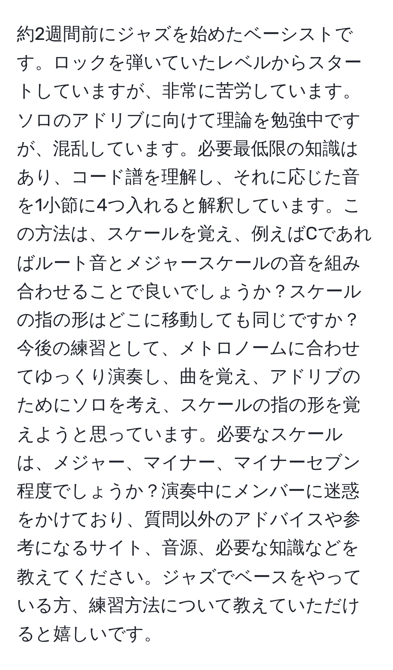 約2週間前にジャズを始めたベーシストです。ロックを弾いていたレベルからスタートしていますが、非常に苦労しています。ソロのアドリブに向けて理論を勉強中ですが、混乱しています。必要最低限の知識はあり、コード譜を理解し、それに応じた音を1小節に4つ入れると解釈しています。この方法は、スケールを覚え、例えばCであればルート音とメジャースケールの音を組み合わせることで良いでしょうか？スケールの指の形はどこに移動しても同じですか？今後の練習として、メトロノームに合わせてゆっくり演奏し、曲を覚え、アドリブのためにソロを考え、スケールの指の形を覚えようと思っています。必要なスケールは、メジャー、マイナー、マイナーセブン程度でしょうか？演奏中にメンバーに迷惑をかけており、質問以外のアドバイスや参考になるサイト、音源、必要な知識などを教えてください。ジャズでベースをやっている方、練習方法について教えていただけると嬉しいです。