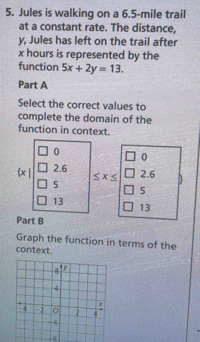 Jules is walking on a 6.5-mile trail
at a constant rate. The distance,
y, Jules has left on the trail after
x hours is represented by the
function 5x+2y=13. 
Part A
Select the correct values to
complete the domain of the
function in context.
0
0
2.6
2.6
≤ x≤
5
D
5
13
13
Part B
Graph the function in terms of the
context.
-8