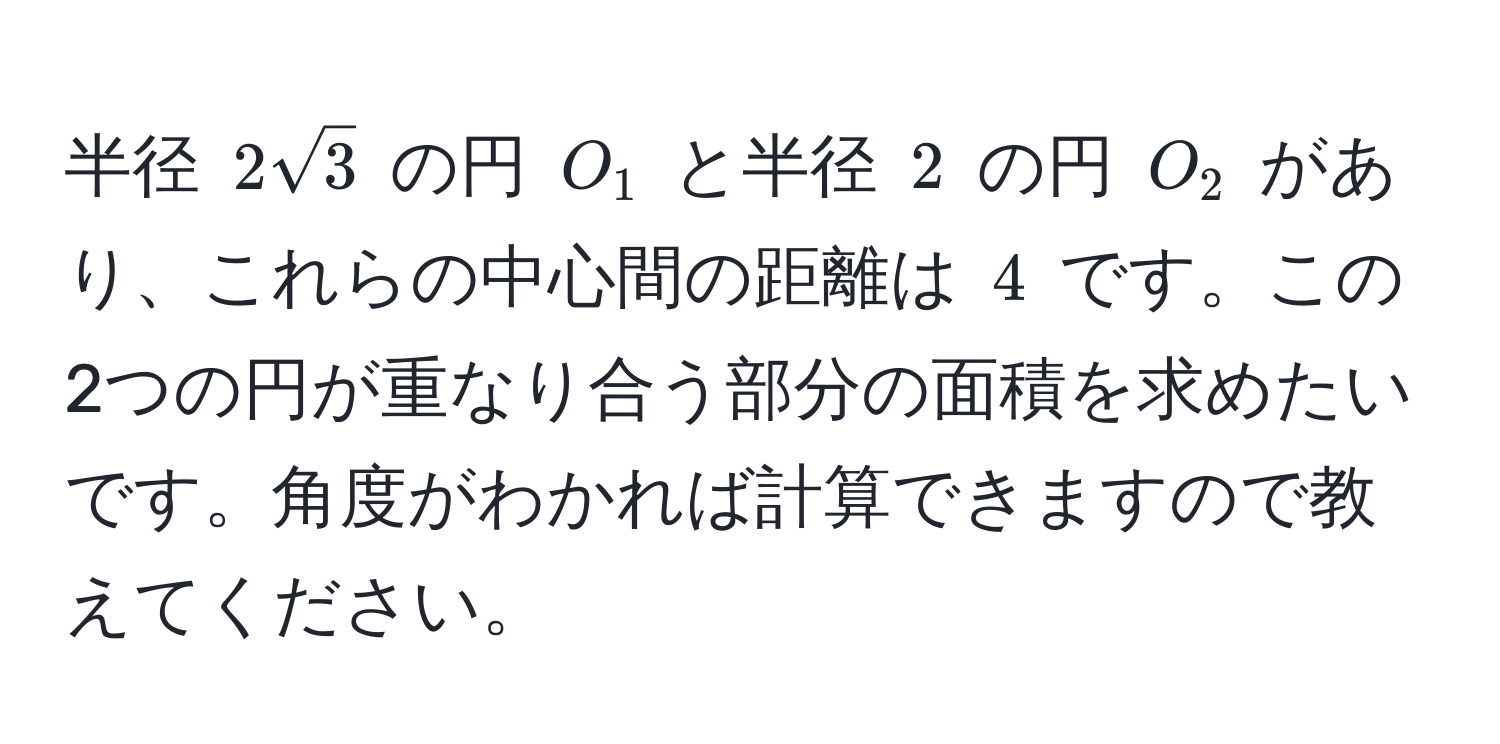 半径 $2sqrt(3)$ の円 $O_1$ と半径 $2$ の円 $O_2$ があり、これらの中心間の距離は $4$ です。この2つの円が重なり合う部分の面積を求めたいです。角度がわかれば計算できますので教えてください。