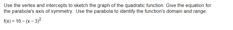 Use the vertex and intercepts to sketch the graph of the quadratic function. Give the equation for 
the parabola's axis of symmetry. Use the parabola to identify the function's domain and range.
f(x)=16-(x-3)^2