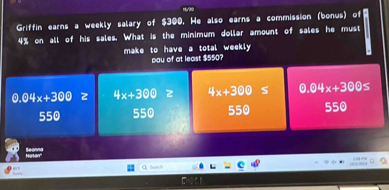 15/20
Griffin earns a weekly salary of $300. He also earns a commission (bonus) of
4% on all of his sales. What is the minimum dollar amount of sales he must
make to have a total weekly

pau of at least $550?
0.04x+300≥slant  4x+300= 4x+300≤ 0.04x+300≤
550 550 550 550
Seanna
Natan* 1.08 P9A
85 Search 10/2/2024
Bunry