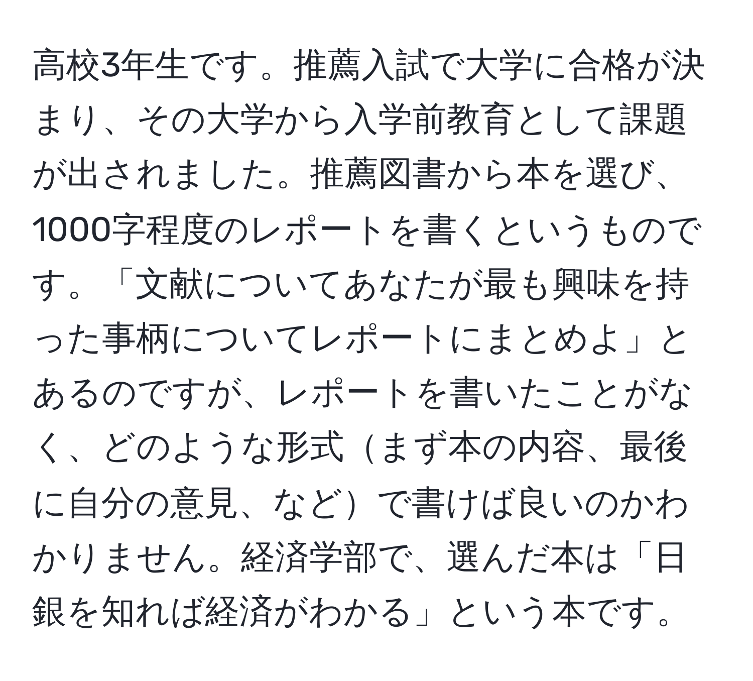 高校3年生です。推薦入試で大学に合格が決まり、その大学から入学前教育として課題が出されました。推薦図書から本を選び、1000字程度のレポートを書くというものです。「文献についてあなたが最も興味を持った事柄についてレポートにまとめよ」とあるのですが、レポートを書いたことがなく、どのような形式まず本の内容、最後に自分の意見、などで書けば良いのかわかりません。経済学部で、選んだ本は「日銀を知れば経済がわかる」という本です。