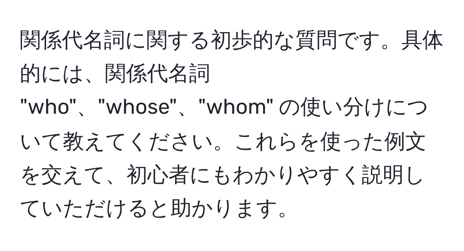 関係代名詞に関する初歩的な質問です。具体的には、関係代名詞 "who"、"whose"、"whom" の使い分けについて教えてください。これらを使った例文を交えて、初心者にもわかりやすく説明していただけると助かります。