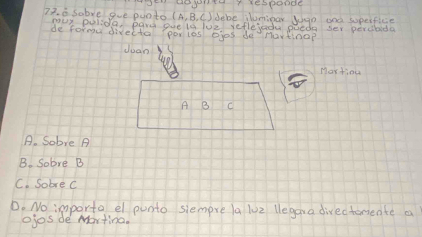 en dogntu T responde
77. a sobye gue punto (A,B,C) debe ilumipar Juan and superficie
muy polida, pard guela luz yeflejadu pueda ser percibida
de forma directa porios ojos de nortinap
doan
Martiou
A B C
A. Sobve A
B. Sobre B
C. Sobre c
D. No importa el punto siempre la lu2 legara divectoriente a
ojos de Martina.