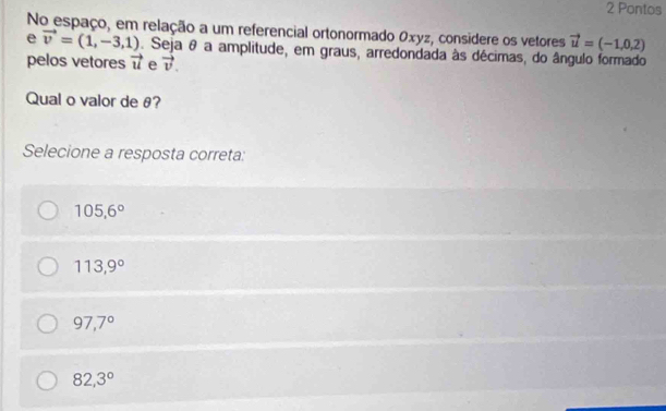 Pontos
No espaço, em relação a um referencial ortonormado Oxyz, considere os vetores vector u=(-1,0,2)
e vector v=(1,-3,1). Seja θ a amplitude, em graus, arredondada às décimas, do ângulo formado
pelos vetores vector u e vector v. 
Qual o valor de θ?
Selecione a resposta correta:
105,6°
113,9°
97,7°
82,3°