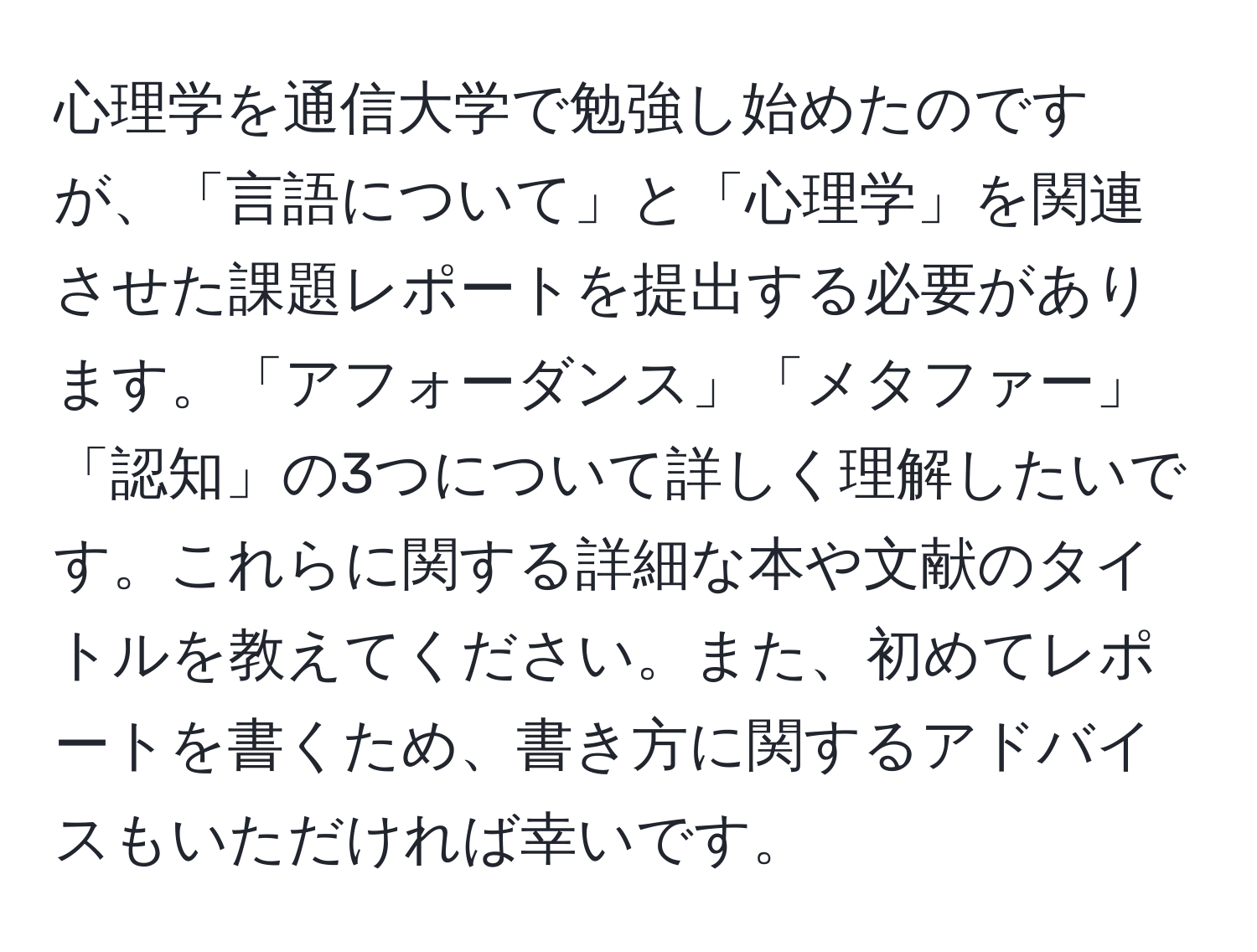 心理学を通信大学で勉強し始めたのですが、「言語について」と「心理学」を関連させた課題レポートを提出する必要があります。「アフォーダンス」「メタファー」「認知」の3つについて詳しく理解したいです。これらに関する詳細な本や文献のタイトルを教えてください。また、初めてレポートを書くため、書き方に関するアドバイスもいただければ幸いです。