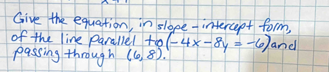 Give the equation, in sloee-intercept form, 
of the line parallel to (-4x-8y=-6) and 
passing through (6,8).