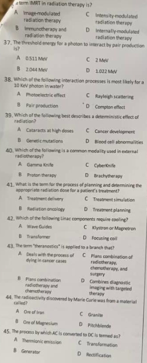 term IMRT in radiation therapy is?
A Image modulated C Intensity-modulated
radiation therapy radiation therapy
B Immunotherapy and D Internally-modulated
radiation therapy radiation therapy
37. The threshold energy for a photon to interact by pair production
is?
A 0.511 MeV C 2 MeV
B 2.044 MeV D 1.022 MeV
38. Which of the following interaction processes is most likely for a
10 KeV photon in water?
A Photoelectric effect C Rayleigh scattering
B Pair production D Compton effect
39. Which of the following best describes a deteministic effect of
radiation?
A Cataracts at high doses C Cancer development
B Genetic mutations D Blood cell abnormalities
40. Which of the following is a common modality used in external
radiotherapy?
A Gamma Knife C CyberKnife
B Proton therapy D Brachytherapy
41. What is the term for the process of planning and determining the
appropriate radiation dose for a patient's treatment?
A Treatment delivery C Treatment simulation
B Radiation oncology D Treatment planning
42. Which of the following Linac components require cooling?
A Wave Guides C Klystron or Magnetron
B Transformer D Focusing coil
43. The term "theranostics" is applied to a branch that?
A. Deals with the process of C Plans combination of
dying in cancer cases radiotherapy,
chemotherapy, and
surgery
B Plans combination D Combines diagnostic
radiotherapy and imaging with targeted
chemotherapy therapy
44. The radioactivity discovered by Marie Curie was from a material
called ?
A Ore of Iron C Granite
B Ore of Magnesium D Pitchblende
45. The process by which AC is converted to DC is termed as?
A Thermionic emission C Transformation
B Generator D Rectification