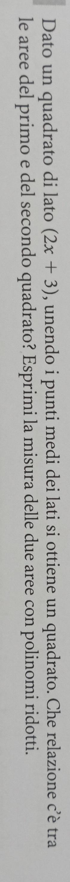 Dato un quadrato di lato (2x+3) , unendo i punti medi dei lati si ottiene un quadrato. Che relazione c’è tra 
le aree del primo e del secondo quadrato? Esprimi la misura delle due aree con polinomi ridotti.