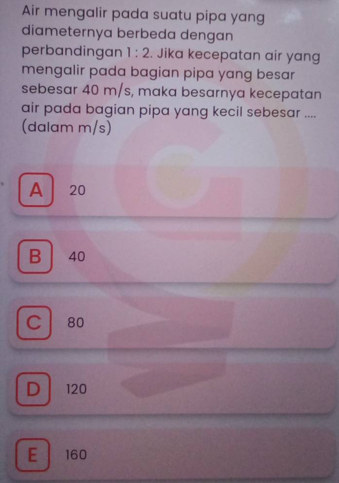 Air mengalir pada suatu pipa yang
diameternya berbeda dengan
perbandingan 1:2. Jika kecepatan air yang
mengalir pada bagian pipa yang besar
sebesar 40 m/s, maka besarnya kecepatan
air pada bagian pipa yang kecil sebesar ....
(dalam m/s)
A 20
B 40
C 80
D . 120
E 160