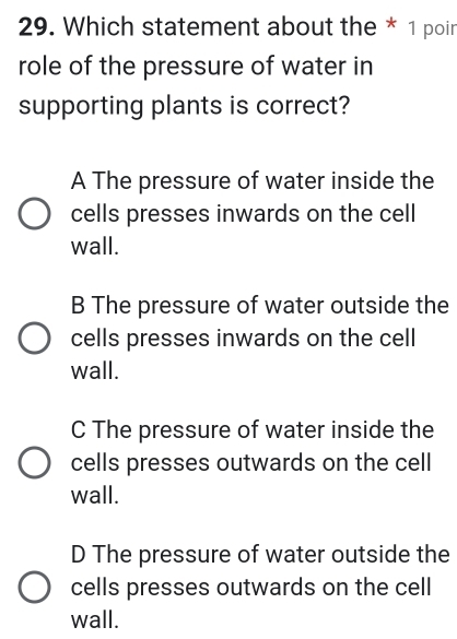 Which statement about the * 1 poin
role of the pressure of water in
supporting plants is correct?
A The pressure of water inside the
cells presses inwards on the cell
wall.
B The pressure of water outside the
cells presses inwards on the cell
wall.
C The pressure of water inside the
cells presses outwards on the cell
wall.
D The pressure of water outside the
cells presses outwards on the cell
wall.