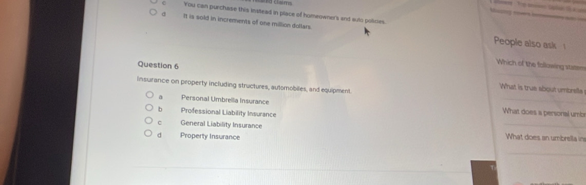 You can purchase this instead in place of homeowner's and suto policies.

d It is sold in increments of one million dollars.
People also ask 
Which of the following stistem
Question 6 _What is true about umbrella
insurance on property including structures, automobiles, and equipment.
a Personal Umbrella Insurance _ What does a personal umb
b Professional Liability Insurance
c General Liability Insurance
_
d Property Insurance What does an umbrella in
_