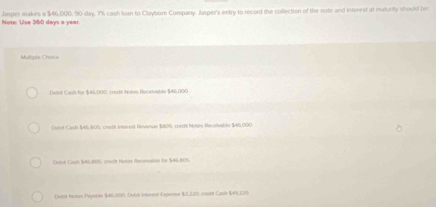 Jasper makes a $46,000, 90-day, 7% cash loan to Clayborn Company. Jasper's entry to record the collection of the note and interest at maturity should be:
Note: Use 360 days a year.
Multiple Choice
Debit Cash for $46,000; credit Notes Receivable $46,000
Debil Cash $46,805; credit Interest Revenue $805; credit Notes Receivable $46,000.
Debil Cash $46.805, crect Notes Receivable for $46.805
Debit Notes Payable $46,000. Debit Interest Expense $3,220, credit Cash $49,220.