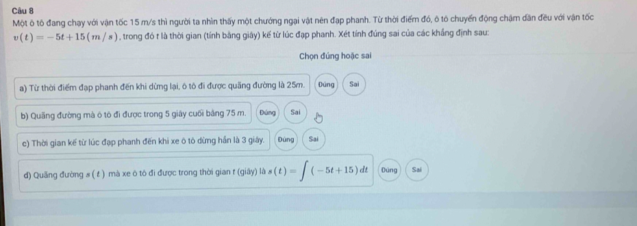 Một ô tô đang chạy với vận tốc 15 m/s thì người ta nhìn thấy một chướng ngại vật nên đạp phanh. Từ thời điểm đó, ô tô chuyến động chậm dần đều với vận tốc
v(t)=-5t+15(m/s) , trong đó t là thời gian (tính bằng giây) kế từ lúc đạp phanh. Xét tính đúng sai của các khẳng định sau:
Chọn đúng hoặc sai
a) Từ thời điểm đạp phanh đến khi dừng lại, ô tô đi được quãng đường là 25m. Đúng Sai
b) Quãng đường mà ô tô đi được trong 5 giây cuối bằng 75 m. Đúng Sai
c) Thời gian kế từ lúc đạp phanh đến khi xe ô tô dừng hần là 3 giây. Đúng Sai
d) Quãng đường s ( t ) mà xe ô tô đi được trong thời gian t (giây) là s(t)=∈t (-5t+15)dt Đùng Sai