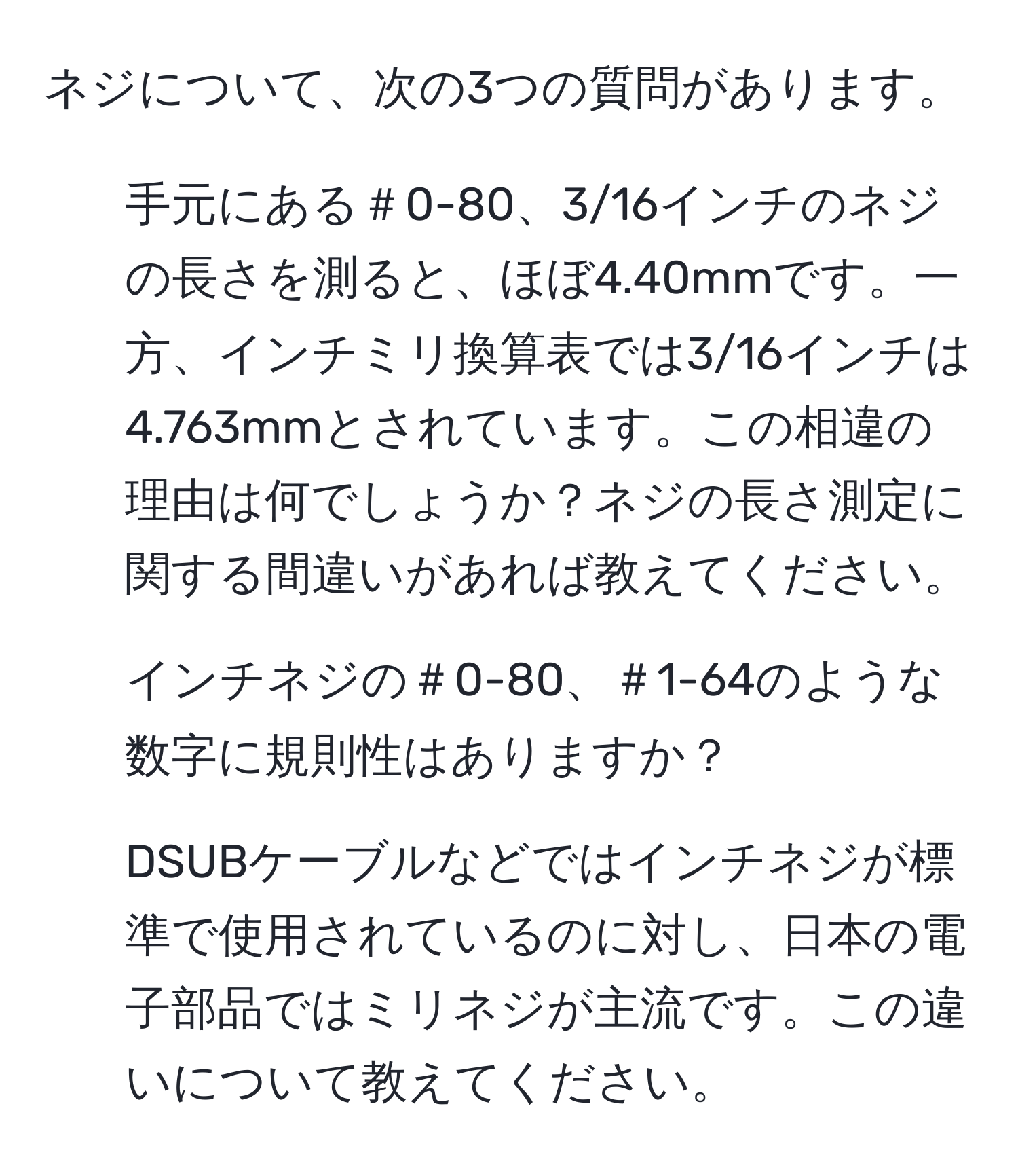 ネジについて、次の3つの質問があります。

1. 手元にある＃0-80、3/16インチのネジの長さを測ると、ほぼ4.40mmです。一方、インチミリ換算表では3/16インチは4.763mmとされています。この相違の理由は何でしょうか？ネジの長さ測定に関する間違いがあれば教えてください。

2. インチネジの＃0-80、＃1-64のような数字に規則性はありますか？

3. DSUBケーブルなどではインチネジが標準で使用されているのに対し、日本の電子部品ではミリネジが主流です。この違いについて教えてください。