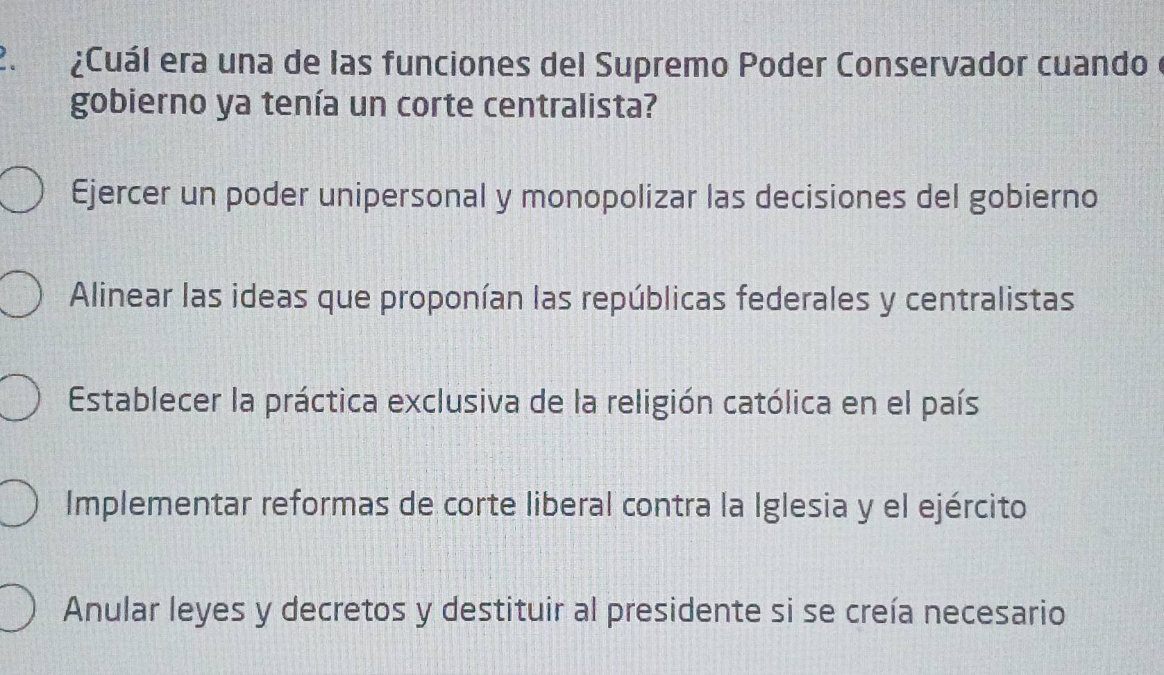 ¿Cuál era una de las funciones del Supremo Poder Conservador cuando
gobierno ya tenía un corte centralista?
Ejercer un poder unipersonal y monopolizar las decisiones del gobierno
Alinear las ideas que proponían las repúblicas federales y centralistas
Establecer la práctica exclusiva de la religión católica en el país
Implementar reformas de corte liberal contra la Iglesia y el ejército
Anular leyes y decretos y destituir al presidente si se creía necesario