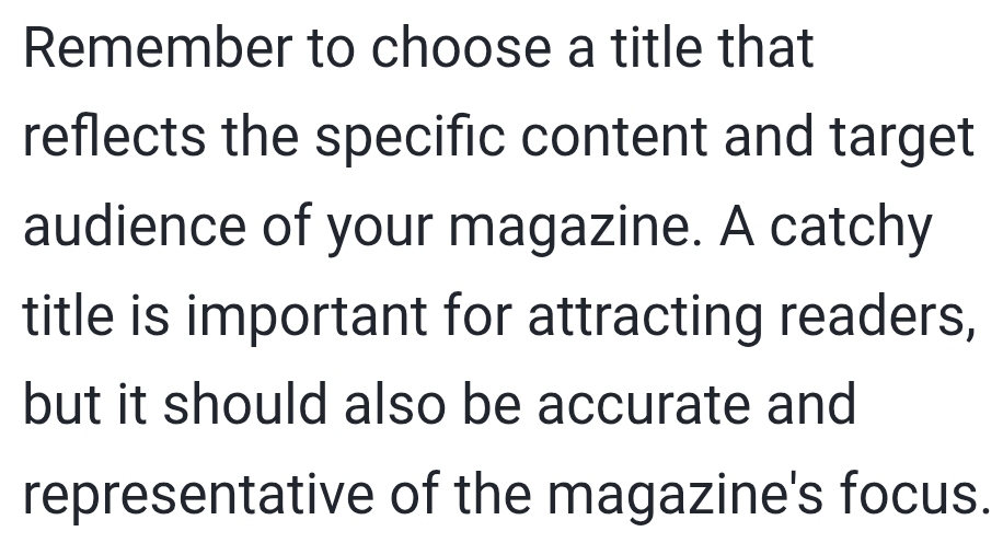 Remember to choose a title that 
reflects the specific content and target 
audience of your magazine. A catchy 
title is important for attracting readers, 
but it should also be accurate and 
representative of the magazine's focus.