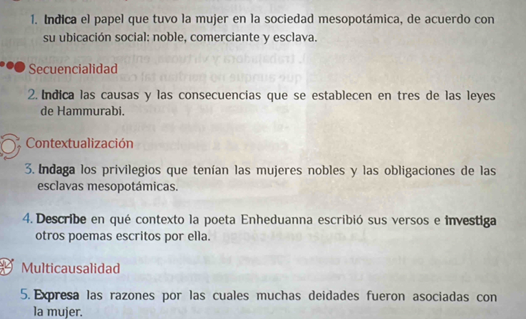 Indica el papel que tuvo la mujer en la sociedad mesopotámica, de acuerdo con 
su ubicación social: noble, comerciante y esclava. 
Secuencialidad 
2. Indica las causas y las consecuencias que se establecen en tres de las leyes 
de Hammurabi. 
Contextualización 
3. Indaga los privilegios que tenían las mujeres nobles y las obligaciones de las 
esclavas mesopotámicas. 
4. Describe en qué contexto la poeta Enheduanna escribió sus versos e investiga 
otros poemas escritos por ella. 
Multicausalidad 
5. Expresa las razones por las cuales muchas deidades fueron asociadas con 
la mujer.