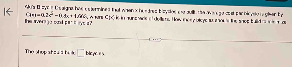 Aki's Bicycle Designs has determined that when x hundred bicycles are built, the average cost per bicycle is given by
C(x)=0.2x^2-0.8x+1.663 , where C(x) is in hundreds of dollars. How many bicycles should the shop build to minimize
the average cost per bicycle?
The shop should build □ bicycles.