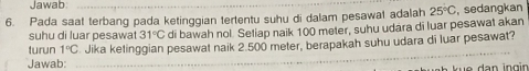 Jawab 
6. Pada saat terbang pada ketinggian tertentu suhu di dalam pesawat adalah 25°C , sedangkan 
suhu di luar pesawat 31°C di bawah nol. Setiap naik 100 meter, suhu udara di luar pesawat akan 
_ 
turun 1°C Jika ketinggian pesawat naik 2.500 meter, berapakah suhu udara di luar pesawat? 
Jawab: 
k u e dan ing in