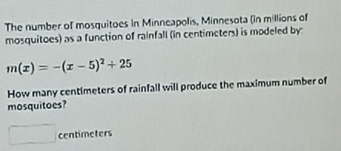 The number of mosquitoes in Minneapolis, Minnesota (in millions of 
mosquitoes) as a function of rainfall (in centimeters) is modeled by
m(x)=-(x-5)^2+25
How many centimeters of rainfall will produce the maximum number of 
mosquitoes?
centimeters