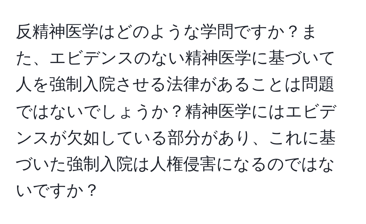 反精神医学はどのような学問ですか？また、エビデンスのない精神医学に基づいて人を強制入院させる法律があることは問題ではないでしょうか？精神医学にはエビデンスが欠如している部分があり、これに基づいた強制入院は人権侵害になるのではないですか？