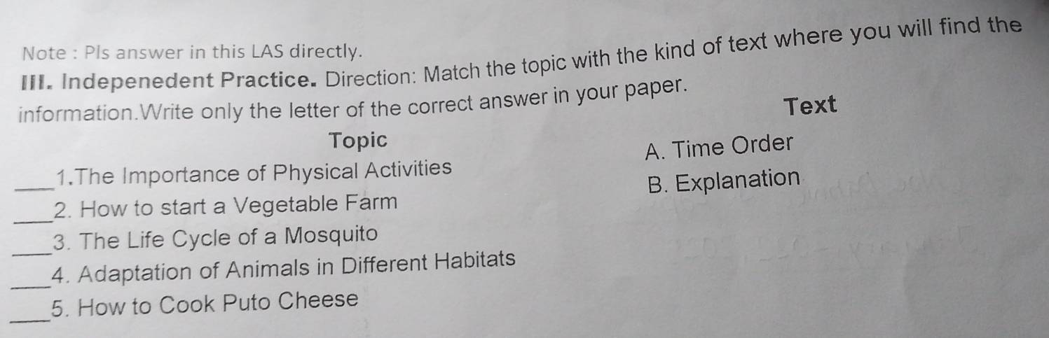 Indepenedent Practice. Direction: Match the topic with the kind of text where you will find the Note : Pls answer in this LAS directly.
information.Write only the letter of the correct answer in your paper.
Text
Topic
1.The Importance of Physical Activities A. Time Order
_
_2. How to start a Vegetable Farm B. Explanation
_
3. The Life Cycle of a Mosquito
_
4. Adaptation of Animals in Different Habitats
_
5. How to Cook Puto Cheese