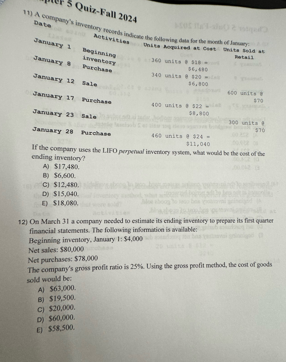 pter 5 Quiz-Fall 2024
11) A company's inventory records indicate the following data for the month of January
Date Activities
January 1 Beginning
Units Acquired at Cost Units Sold at
Retail
inventory
360 units @ $18=
January 8 Purchase
$6,480
340 units @ $20=
January 12 Sale
$6,800
600 units @
January 17 Purchase
$70
400 units @ $22 $22
January 23 Sale
$8,800
300 units @
$70
January 28 Purchase 460 units @ $24=
$11,040
If the company uses the LIFO perpetual inventory system, what would be the cost of the
ending inventory?
A) $17,480.
B) $6,600.
C) $12,480.
D) $15,040.
E) $18,080.
12) On March 31 a company needed to estimate its ending inventory to prepare its first quarter
financial statements. The following information is available:
Beginning inventory, January 1: $4,000
Net sales: $80,000
Net purchases: $78,000
The company's gross profit ratio is 25%. Using the gross profit method, the cost of goods
sold would be:
A) $63,000.
B) $19,500.
C) $20,000.
D) $60,000.
E) $58,500.