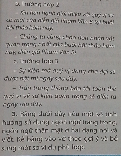 Trường hợp 2 
Xin hân hạnh giới thiệu với quý vị sự 
có mặt của diễn giả Phạm Văn B tại buổi 
hội thảo hôm nay. 
- Chúng ta cùng chào đón nhân vật 
quan trọng nhất của buổi hội thảo hôm 
nay, diễn giả Phạm Văn B! 
c. Trường hợp 3 
- Sự kiện mà quý vị đang chờ đợi sẽ 
được bật mí ngay sau đây. 
- Trân trọng thông báo tới toàn thể 
quý vị về sự kiện quan trọng sẽ diễn ra 
ngay sau đây. 
3. Bảng dưới đây nêu một số tình 
huống sử dụng ngôn ngữ trang trọng, 
ngôn ngữ thân mật ở hai dạng nói và 
viết. Kẻ bảng vào vở theo gợi ý và bổ 
sung một số ví dụ phù hợp.