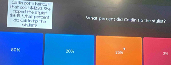 Caitlin got a haircut
that cost $42.30. She
tipped the stylist
$8.46. What percent What percent did Caitlin tip the stylist?
did Caitlin tip the
stylist?
80% 20% 25% 2%