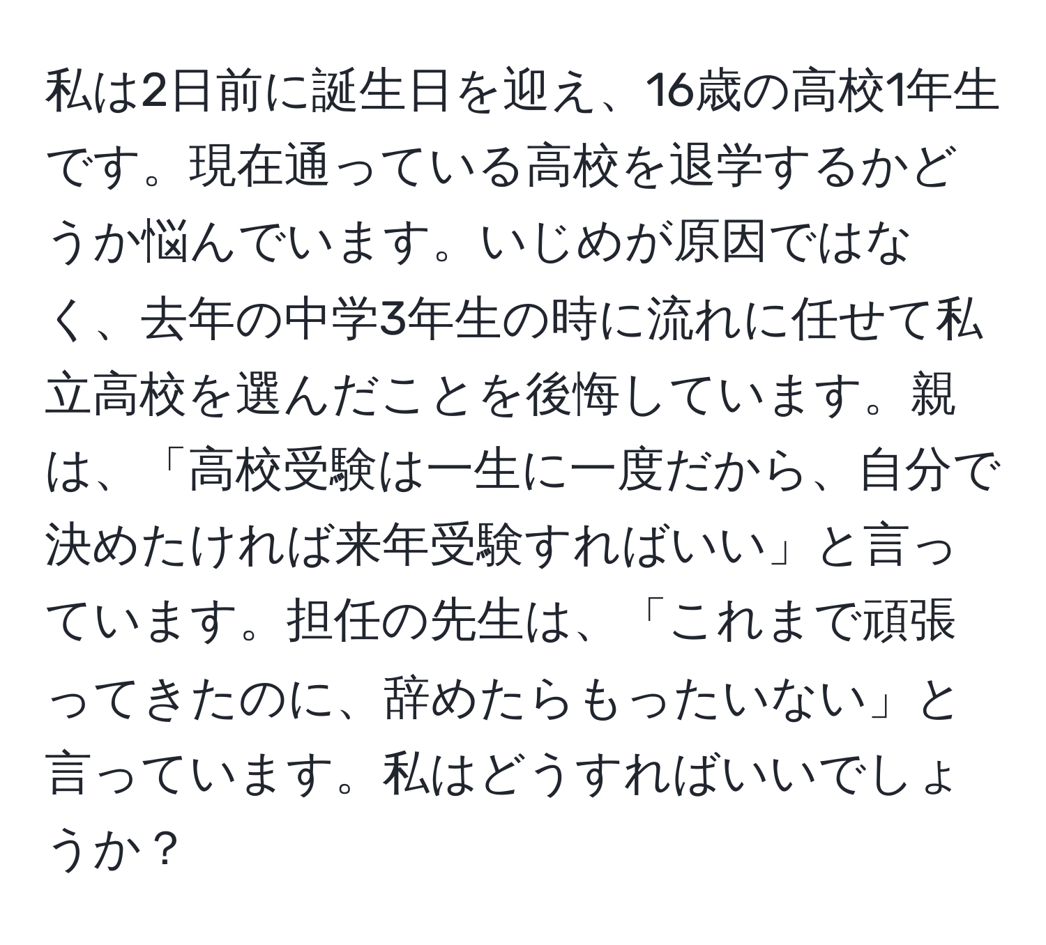 私は2日前に誕生日を迎え、16歳の高校1年生です。現在通っている高校を退学するかどうか悩んでいます。いじめが原因ではなく、去年の中学3年生の時に流れに任せて私立高校を選んだことを後悔しています。親は、「高校受験は一生に一度だから、自分で決めたければ来年受験すればいい」と言っています。担任の先生は、「これまで頑張ってきたのに、辞めたらもったいない」と言っています。私はどうすればいいでしょうか？