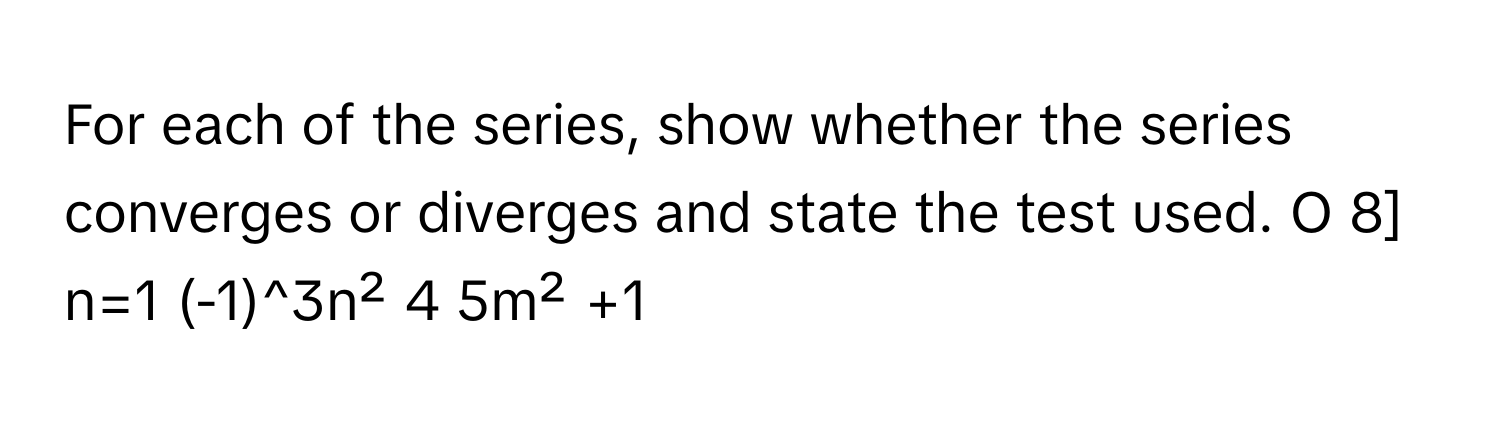 For each of the series, show whether the series converges or diverges and state the test used. O 8] n=1 (-1)^3n² 4 5m² +1