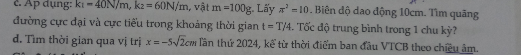 Ap dụng: k_1=40N/m, k_2=60N/m 1, vật m=100g;. Lấy π^2=10. Biên độ dao động 10cm. Tìm quãng 
đường cực đại và cực tiểu trong khoảng thời gian t=T/4. Tốc độ trung bình trong 1 chu kỳ? 
d. Tìm thời gian qua vị trị x=-5sqrt(2)cm Tần thứ 2024, kể từ thời điểm ban đầu VTCB theo chiều âm.