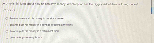 Jerome is thinking about how he can save money. Which option has the biggest risk of Jerome losing money?
(1 point)
Jerome invests all his money in the stock market.
Jerome puts his money in a savings account at the bank.
Jerome puts his money in a retirement fund.
Jerome buys treasury bonds