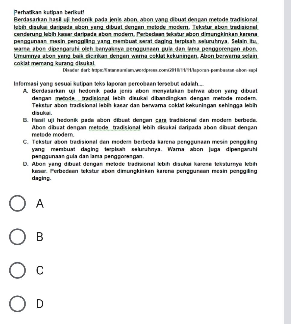 Perhatikan kutipan berikut!
Berdasarkan hasil uji hedonik pada jenis abon, abon yang dibuat dengan metode tradisional
lebih disukai daripada abon yang dibuat dengan metode modern. Tekstur abon tradisional
cenderung lebih kasar daripada abon modern. Perbedaan tekstur abon dimungkinkan karena
penggunaan mesin penggiling yang membuat serat daging terpisah seluruhnya. Selain itu,
warna abon dipengaruhi oleh banyaknya penggunaan gula dan lama penggorengan abon.
Umumnya abon yang baik dicirikan dengan warna coklat kekuningan. Abon berwarna selain
coklat memang kurang disukai.
Disadur dari: https://intannursiam.wordpress.com/2010/11/11/laporan-pembuatan-abon-sapi
Informasi yang sesuai kutipan teks laporan percobaan tersebut adalah....
A. Berdasarkan uji hedonik pada jenis abon menyatakan bahwa abon yang dibuat
dengan metode tradisional lebih disukai dibandingkan dengan metode modern.
Tekstur abon tradisional lebih kasar dan berwarna coklat kekuningan sehingga lebih
disukai.
B. Hasil uji hedonik pada abon dibuat dengan cara tradisional dan modern berbeda.
Abon dibuat dengan metode tradisional lebih disukai daripada abon dibuat dengan
metode modern.
C. Tekstur abon tradisional dan modern berbeda karena penggunaan mesin penggiling
yang membuat daging terpisah seluruhnya. Warna abon juga dipengaruhi
penggunaan gula dan lama penggorengan.
D. Abon yang dibuat dengan metode tradisional lebih disukai karena teksturnya lebih
kasar. Perbedaan tekstur abon dimungkinkan karena penggunaan mesin penggiling
daging.
A
B
C
D