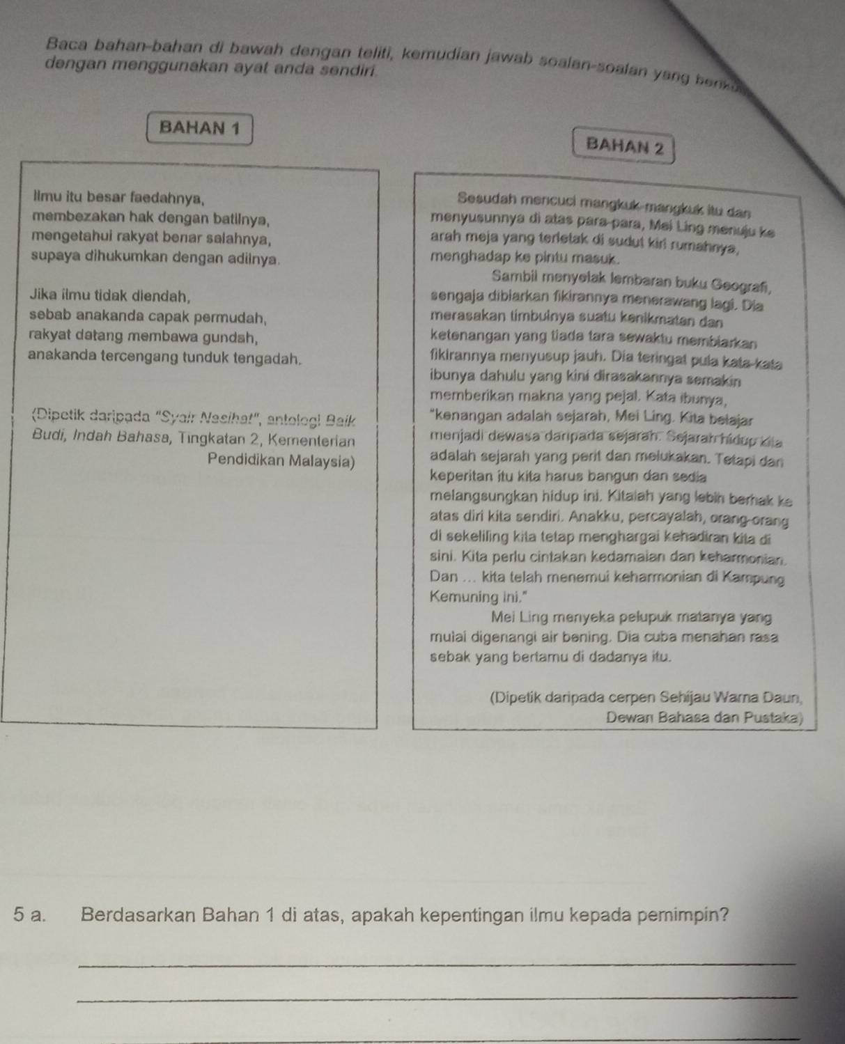 Baca bahan-bahan di bawah dengan teliti, kemudian jawab soalan-soalan yang benk u 
dengan menggunakan ayat anda sendiri.
BAHAN 1
BAHAN 2
Ilmu itu besar faedahnya,
Sesudah mencuci mangkuk-mangkuk itu dan
menyusunnya di atas para para, Mei Ling menuju ke
membezakan hak dengan batilnya, arah meja yang terletak di sudut kiri rumahnya,
mengetahui rakyat benar salahnya,
supaya dihukumkan dengan adiinya.
menghadap ke pintu masuk.
Sambil menyetak lembaran buku Geografi,
Jika ilmu tidak diendah,
sengaja dibiarkan fikirannya menerawang lagi. Dia
sebab anakanda capak permudah,
merasakan timbuinya suatu kenikmatan dan
rakyat datang membawa gundsh,
ketenangan yang tiada tara sewaktu membiarkan
anakanda tercengang tunduk tengadah.
fikirannya menyusup jauh. Dia teringal pula kata-kata
ibunya dahulu yang kini dirasakannya semakin
memberikan makna yang pejal. Kata ibunya,
(Dipetik daripada "Syair Nasihat", antologi Baík
"kenangan adalah sejarah, Mei Ling. Kita belajar
Budi, Indah Bahasa, Tingkatan 2, Kementerian
menjadi dewasa daripada sejarah. Sejarah hídup kia
Pendidikan Malaysia)
adalah sejarah yang perit dan melukakan. Tetapi dan
keperitan itu kita harus bangun dan sedia
melangsungkan hidup ini. Kitaiah yang lebih berhak ke
atas diri kita sendiri. Anakku, percayalah, orang orang
di sekeliling kita tetap menghargai kehadiran kita di
sini. Kita perlu cintakan kedamaian dan keharmonian.
Dan ... kita telah menemui keharmonian di Kampung
Kemuning ini."
Mei Ling menyeka pelupuk matanya yang
mulai digenangi air bening. Dia cuba menahan rasa
sebak yang bertamu di dadanya itu.
(Dipetik daripada cerpen Sehijau Wara Daun,
Dewan Bahasa dan Pustaka)
5 a. Berdasarkan Bahan 1 di atas, apakah kepentingan ilmu kepada pemimpin?
_
_
_