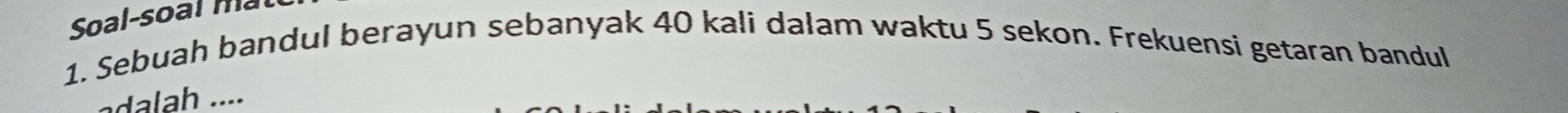 Soal-soal ml 
1. Sebuah bandul berayun sebanyak 40 kali dalam waktu 5 sekon. Frekuensi getaran bandul 
lh ...