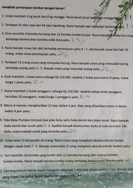 Jawablah pertanyaan berikut dengan benar!
1. Linda membeli 6 kg jeruk dan 8 kg mangga. Rasio berat jeruk terhadap mangga vaitu
2. Terdapat 42 ekor sapi dan 84 ekor kambing. Rasio banyak sapi teradap kambing yaitu. .
3. Dina memiliki 4 boneka beruang dan 12 boneka lumba-lumpa. Rasio banyak boneka beruang
terhadap keseluruhan boneka milik Dina yaitu
4. Rasio banyak siswa laki-laki terhadap perempuan yaitu 4:5 Jika banyak siswa laki-laki 16
orang, maka siswa perempuan yaitu.
5. Terdapat 15 orang siswa yang menyukai kucing. Rasio banyak siswa yang menyukai kucing
terhadap anjing yaitu 3:5. Banyak siswa yang menyukai anjing yaitu
6. Budi membeli 1 kotak pena seharga Rp 120.000. Apabila 1 kotak pena berisi 8 pena, maka
harga 1 pena yaitu.
7. Diana membeli 2 kotak penggaris seharga Rp 250.000. Apabila setiap kotak penggaris
berisikan 50 penggaris, maka harga 1 penggaris yaitu .
8. Mesin A mampu menghasilkan 21 baju dalam 6 jam. Baju yang dihasilkan mesin A dalam
waktu 4 jam yaitu . .
9. Toko Balai Pustaka menjual dua jelas buku yaitu buku komik dan buku novel. Rasio banyak
buku komik dan novel yaitu 7:3. Apabila banyak keseluruhan buku di toko tersebut 140
buku, maka banyak novel yang tersedia yaitu.
10. Siswa kelas VI berjumlah 60 orang. Rasio siswa yang mengikuti ekstrakurikuler basket
dengan sepak bola 7:5 Banyak siswa kelas VI yang mengikuti ekstrakurikuler basket yaitu. .
11. Yuri memiliki 20 boneka yang terdiri atas 12 boneka beruang dan sisanya boneka
lumba-lumba. Rasio banyak boneka lumba-lumba terhadap keseluruhan boneka yaitu .
2. Seorang penulis berita dapat mengetik sebanyak 1.400 kata dalam waktu 1 jam. Banyak kat
yang dapat dia ketika dalam waktu 240 menit yaitu.