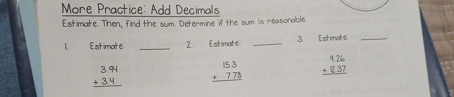 More Practice: Add Decimals
Estimate. Then, find the sum. Determine if the sum is reasonable.
1. Estimate: _2. Estimate: _3. Estimate:_
beginarrayr 3.94 +3.4 hline endarray
beginarrayr 15.3 +7.78 hline endarray
beginarrayr 9.26 +12.37 hline endarray