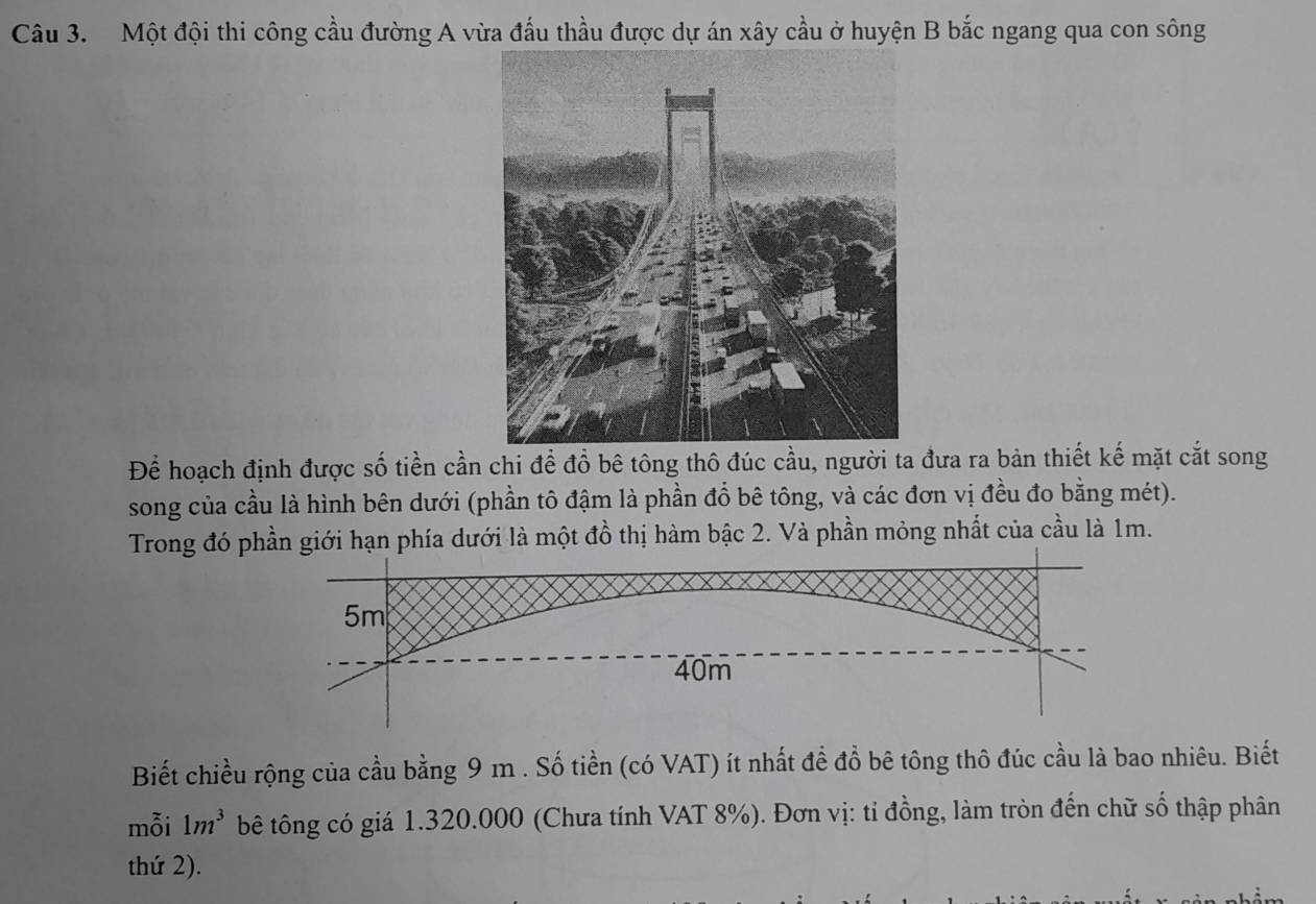 Một đội thi công cầu đường A vừa đấu thầu được dự án xây cầu ở huyện B bắc ngang qua con sông 
Để hoạch định được số tiền cần chi để đồ bê tông thô đúc cầu, người ta đưa ra bản thiết kế mặt cắt song 
song của cầu là hình bên dưới (phần tô đậm là phần đổ bê tông, và các đơn vị đều đo bằng mét). 
Trong đó phần giới hạn phía dưới là một đồ thị hàm bậc 2. Và phần mỏng nhất của cầu là 1m.
5m
40m
Biết chiều rộng của cầu bằng 9 m. Số tiền (có VAT) ít nhất để đổ bê tông thô đúc cầu là bao nhiêu. Biết 
mỗi 1m^3 bê tông có giá 1.320.000 (Chưa tính VAT 8%). Đơn vị: tỉ đồng, làm tròn đến chữ số thập phân 
thứ 2).