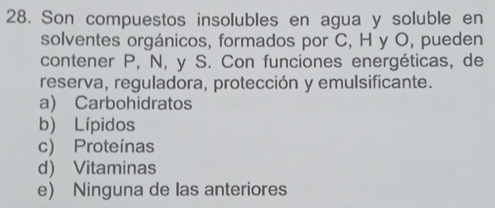 Son compuestos insolubles en agua y soluble en
solventes orgánicos, formados por C, H y O, pueden
contener P, N, y S. Con funciones energéticas, de
reserva, reguladora, protección y emulsificante.
a) Carbohidratos
b) Lípidos
c) Proteínas
d Vitaminas
e) Ninguna de las anteriores