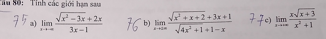 Tâu 80: Tính các giới hạn sau
a) limlimits _xto -∈fty  (sqrt(x^2-3x)+2x)/3x-1  limlimits _xto ± ∈fty  (sqrt(x^2+x+2)+3x+1)/sqrt(4x^2+1)+1-x 
b)
c) limlimits _xto +∈fty  (xsqrt(x+3))/x^2+1 