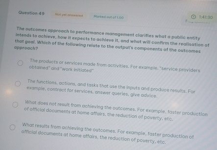 Not yet answered Marked aut of 1.00 1:41:30
The outcomes approach to performance management clarifies what a public entity
intends to achieve, how it expects to achieve it, and what will confirm the realisation of
that goal. Which of the following relate to the output's components of the outcomes
approach?
The products or services made from activities. For example, "service providers
obtained" and 'work initiated'
The functions, actions, and tasks that use the inputs and produce results. For
example, contract for services, answer queries, give advice.
What does not result from achieving the outcomes. For example, faster production
of official documents at home affairs, the reduction of poverty, etc.
What results from achieving the outcomes. For example, faster production of
official documents at home affairs, the reduction of poverty, etc.