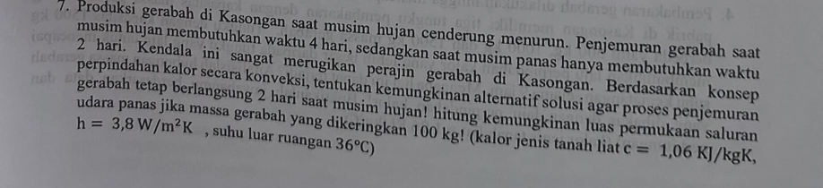 Produksi gerabah di Kasongan saat musim hujan cenderung menurun. Penjemuran gerabah saat 
musim hujan membutuhkan waktu 4 hari, sedangkan saat musim panas hanya membutuhkan waktu
2 hari. Kendala ini sangat merugikan perajin gerabah di Kasongan. Berdasarkan konsep 
perpindahan kalor secara konveksi, tentukan kemungkinan alternatif solusi agar proses penjemuran 
gerabah tetap berlangsung 2 hari saat musim hujan! hitung kemungkinan luas permukaan saluran
h=3,8W/m^2K hassa gerabah yang dikeringkan 100 kg! (kalor jenis tanah liat c=1,06KJ/kgK, 
, suhu luar ruangan 36°C)