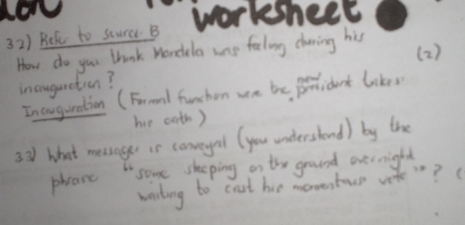 Beh to sture B workshect 
How do you think Wondela was feeling charing his 
( 2 ) 
inaugaretion? 
Incouguration (Frmnl funchen wen the polidart likes 
he ooth) 
3 31) what messager is conveyel (you understond) by the 
some sleeping on the ground evernight 
phrase 
warting to cost hie moventoee veke ? B