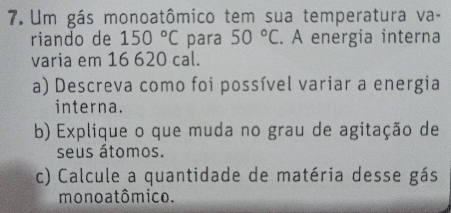 Um gás monoatômico tem sua temperatura va- 
riando de 150°C para 50°C. A energia interna 
varia em 16 620 cal. 
a) Descreva como foi possível variar a energia 
interna. 
b) Explique o que muda no grau de agitação de 
seus átomos. 
c) Calcule a quantidade de matéria desse gás 
mono a tômico.