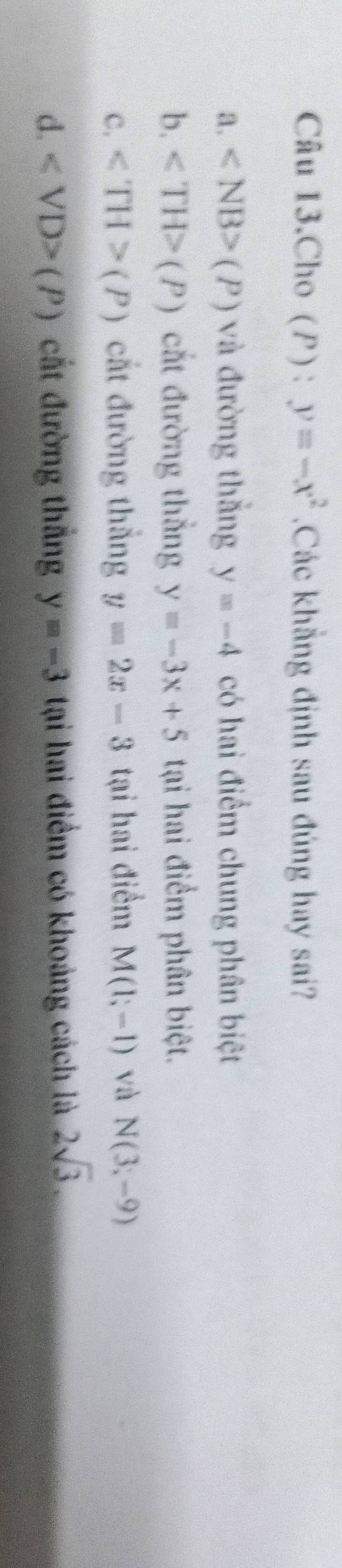 Câu 13.Cho (P) : y=-x^2 Các khẳng định sau đúng hay sai?
a. (P) và đường thắng y=-4 có hai điểm chung phân biệt
b. (P) cắt đường thắng y=-3x+5 tại hai điểm phân biệt.
C. (P) cắt đường thẳng y=2x-3 tại hai điểm M(1;-1) và N(3,-9)
d. (P) cắt đường thẳng y=-3 tại hai điểm có khoảng cách là 2sqrt(3).