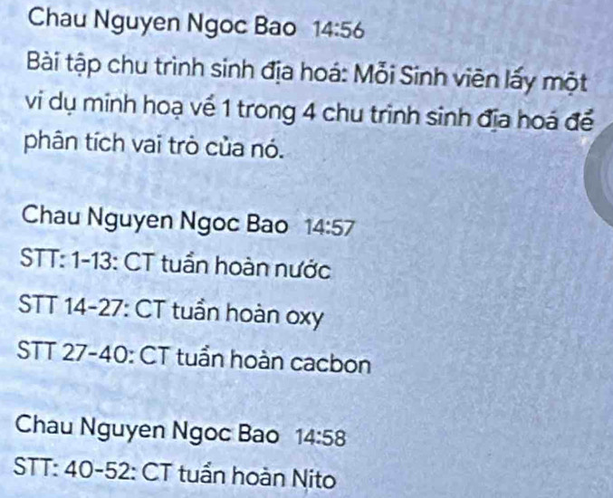 Chau Nguyen Ngoc Bao 14:56
Bài tập chu trình sinh địa hoá: Mỗi Sinh viên lấy một 
vi dụ minh hoạ về 1 trong 4 chu trình sinh địa hoá để 
phân tích vai trò của nó. 
Chau Nguyen Ngoc Bao 14:57
STT: 1-13: CT tuần hoàn nước 
STT 14-27 : CT tuần hoàn oxy 
STT 27 - 40 : CT tuần hoàn cacbon 
Chau Nguyen Ngoc Bao 14:58
STT: 40 - 52 : CT tuần hoàn Nito