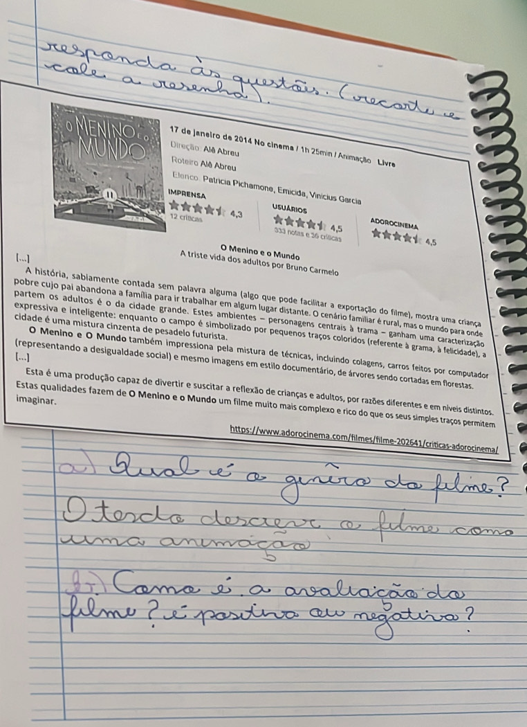 de Janeiro de 2014 No cinema / 1h 25min / Animação Livre 
Direção: Alê Abreu 
Roteiro Alê Abreu 
Elenco: Patrícía Pichamone, Emícida, Vinícius García 
MPRENSA 
★★★ 4, 3 4, 5
USUARIOS ADOROCINEMA
12 criticas 333 notas e 36 crílicas 4,5
O Menino e o Mundo 
[...] 
A triste vída dos adultos por Bruno Carmelo 
A história, sabiamente contada sem palavra alguma (algo que pode facilitar a exportação do filme), mostra uma criança 
pobre cujo pai abandona a família para ir trabalhar em algum lugar distante. O cenário familiar é rural, mas o mundo para onde 
partem os adultos é o da cidade grande. Estes ambientes - personagens centrais à trama - ganham uma caracterização 
cidade é uma mistura cinzenta de pesadelo futurista. 
expressiva e inteligente: enquanto o campo é simbolizado por pequenos traços coloridos (referente à grama, à felicidade), a 
O Menino e O Mundo também impressiona pela mistura de técnicas, incluindo colagens, carros feitos por computador 
[...] 
(representando a desigualdade social) e mesmo imagens em estilo documentário, de árvores sendo cortadas em florestas. 
Esta é uma produção capaz de divertir e suscitar a reflexão de crianças e adultos, por razões diferentes e em níveis distintos 
imaginar. 
Estas qualidades fazem de O Menino e o Mundo um filme muito mais complexo e rico do que os seus símples traços permitem 
https://www.adorocinema.com/filmes/filme-202641/criticas-adorocinema/